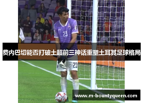 费内巴切能否打破土超前三神话重塑土耳其足球格局