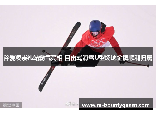 谷爱凌崇礼站霸气亮相 自由式滑雪U型场地金牌顺利归属