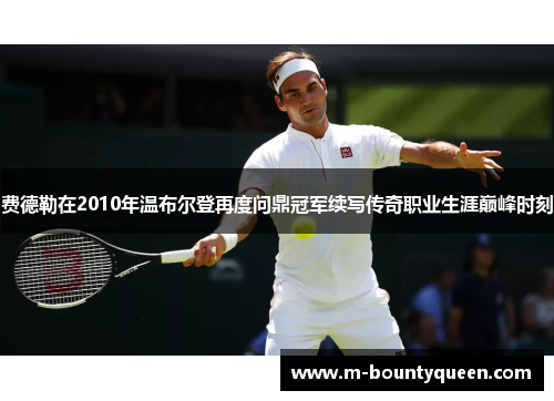 费德勒在2010年温布尔登再度问鼎冠军续写传奇职业生涯巅峰时刻