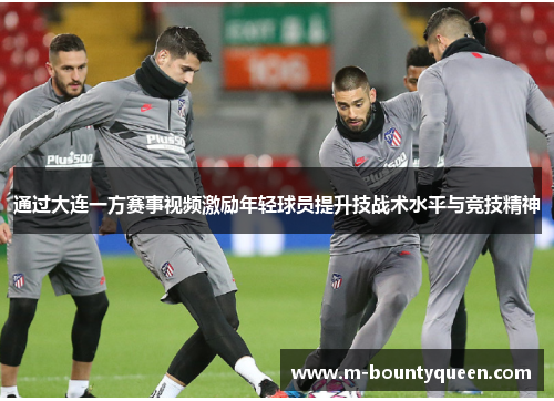 通过大连一方赛事视频激励年轻球员提升技战术水平与竞技精神